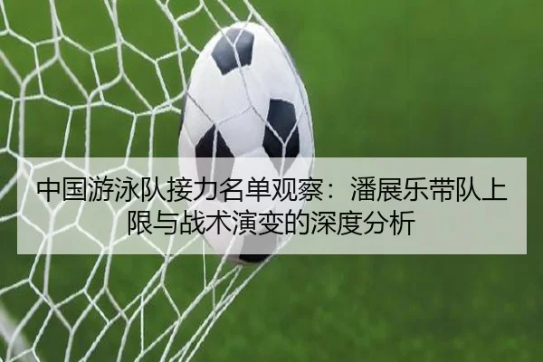 中国游泳队接力名单观察：潘展乐带队上限与战术演变的深度分析