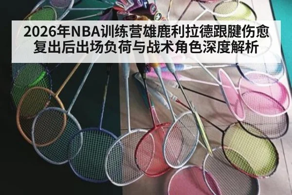 2026年NBA训练营雄鹿利拉德跟腱伤愈复出后出场负荷与战术角色深度解析